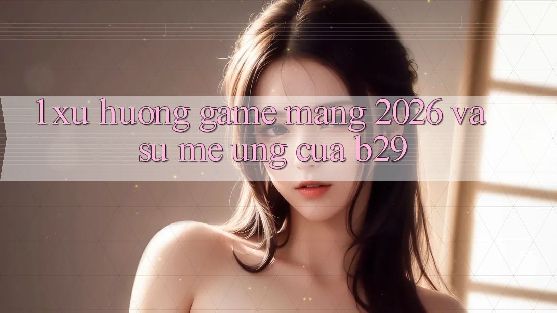 1. Xu Hướng Game mạng 2026 Và Sự Mê Ứng Của B29 1. Xu Hướng Game mạng 2026 Và Sự Mê Ứng Của B29
