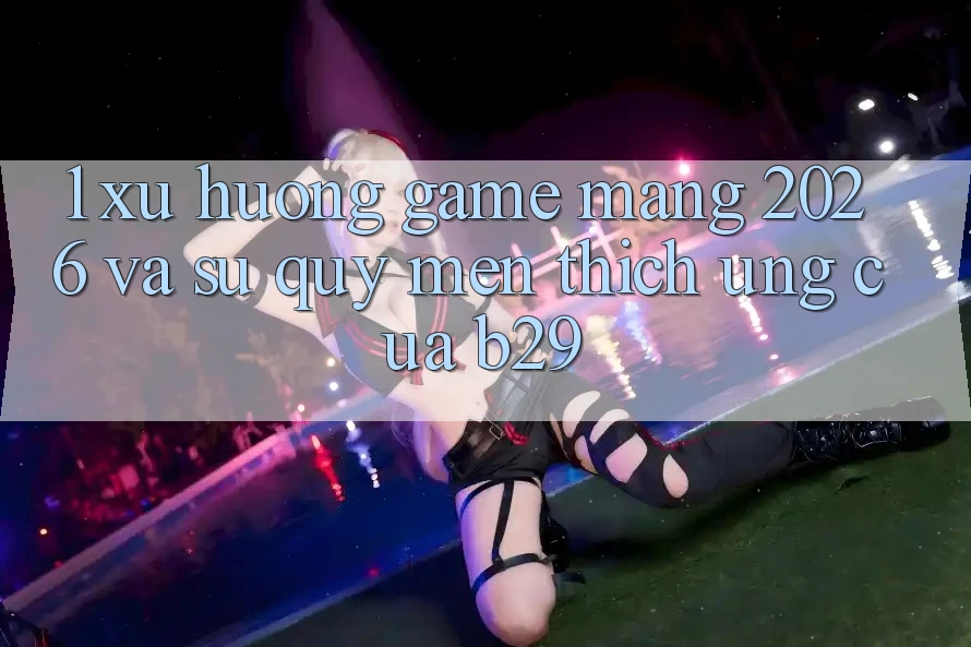 1. Xu Hướng Game mạng 2026 Và Sự Quý mến thích Ứng Của B29 1. Xu Hướng Game mạng 2026 Và Sự Quý mến thích Ứng Của B29