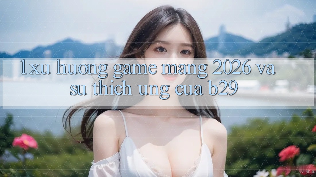 1. Xu Hướng Game mạng 2026 Và Sự Thích Ứng Của B29 1. Xu Hướng Game mạng 2026 Và Sự Thích Ứng Của B29