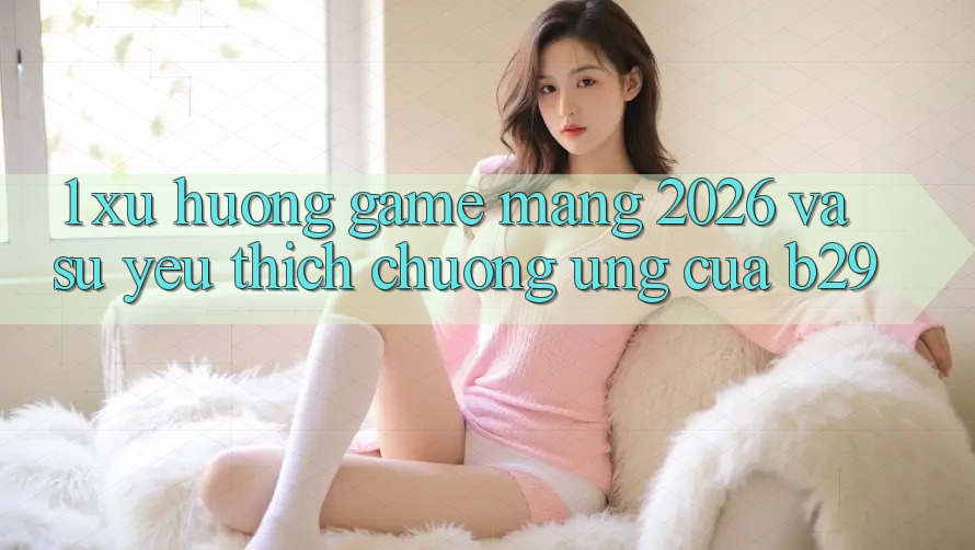 1. Xu Hướng Game mạng 2026 Và Sự Yêu thích chuộng Ứng Của B29