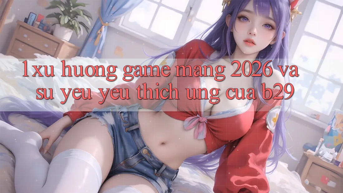 1. Xu Hướng Game mạng 2026 Và Sự Yêu yêu thích Ứng Của B29