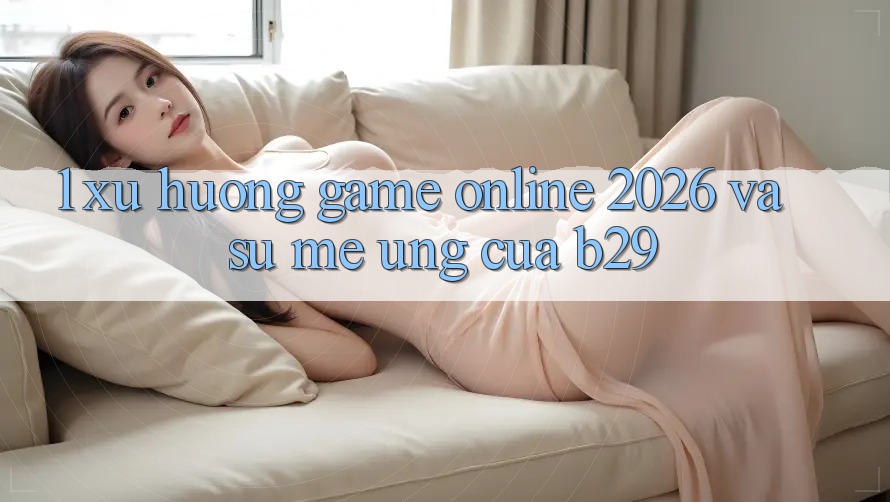 1. Xu Hướng Game Online 2026 Và Sự Mê Ứng Của B29
