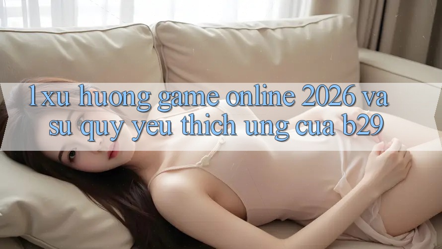 1. Xu Hướng Game Online 2026 Và Sự Quý yêu thích Ứng Của B29 1. Xu Hướng Game Online 2026 Và Sự Quý yêu thích Ứng Của B29