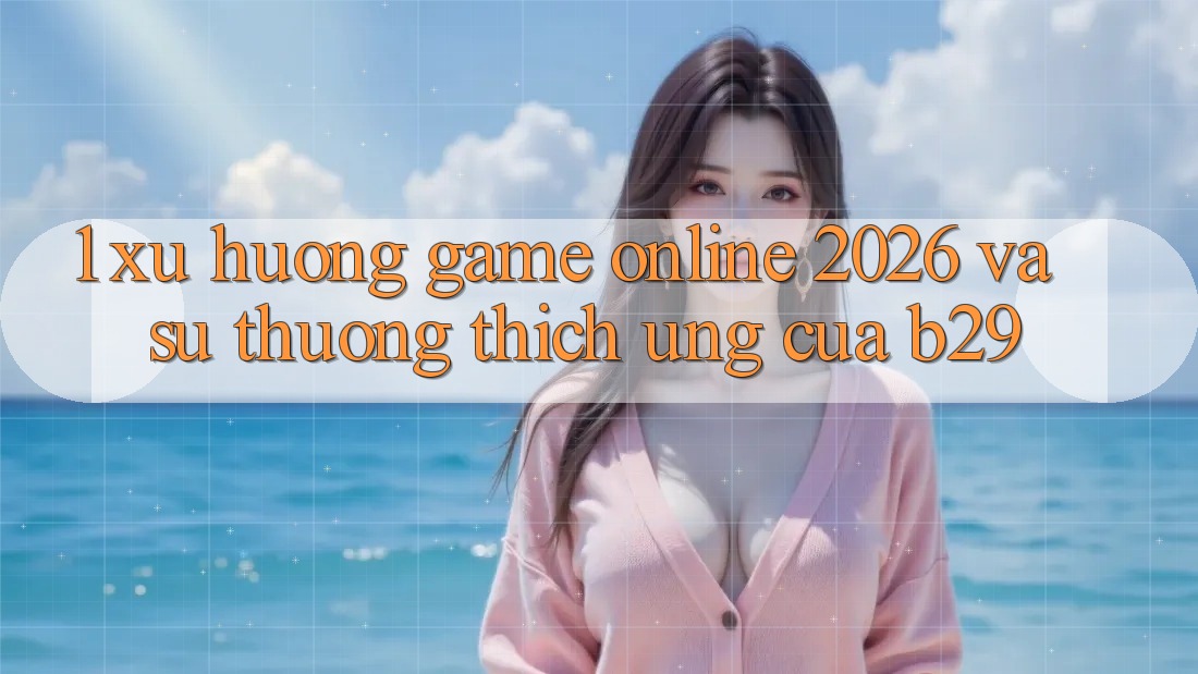 1. Xu Hướng Game Online 2026 Và Sự Thương thích Ứng Của B29