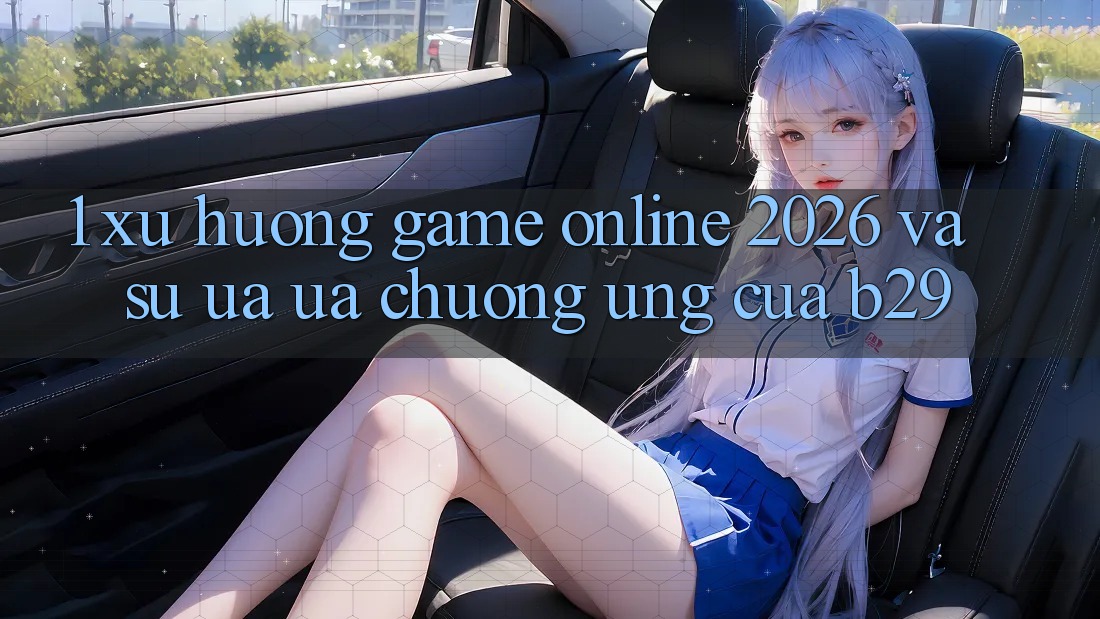 1. Xu Hướng Game Online 2026 Và Sự Ưa ưa chuộng Ứng Của B29