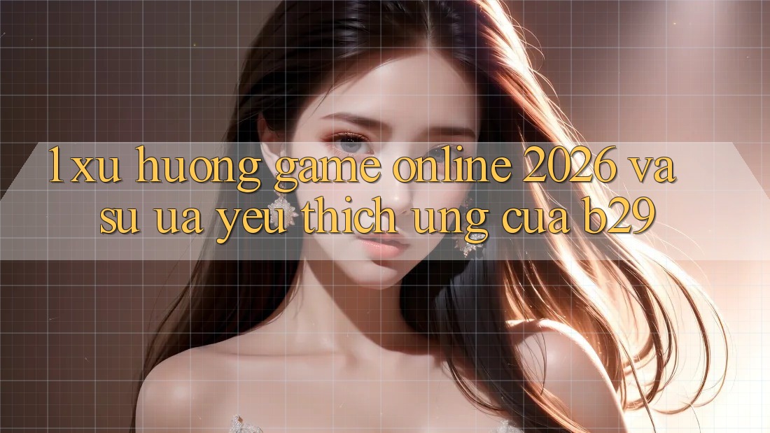 1. Xu Hướng Game online 2026 Và Sự Ưa yêu thích Ứng Của B29 1. Xu Hướng Game online 2026 Và Sự Ưa yêu thích Ứng Của B29