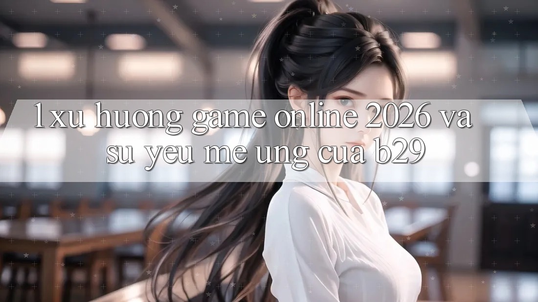 1. Xu Hướng Game Online 2026 Và Sự Yêu mê Ứng Của B29
