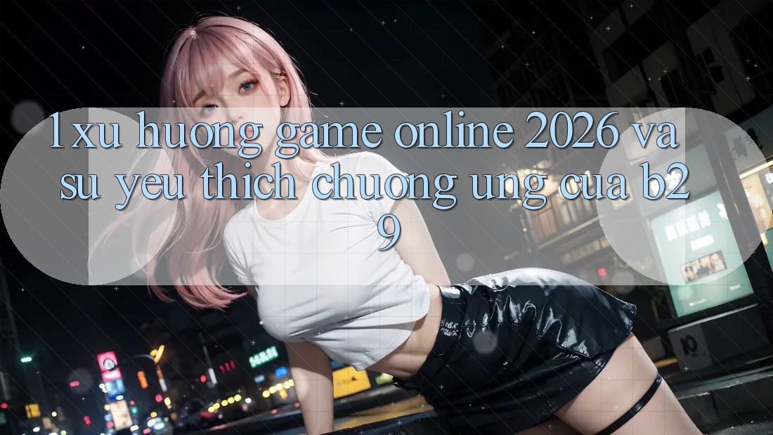 1. Xu Hướng Game Online 2026 Và Sự Yêu thích chuộng Ứng Của B29