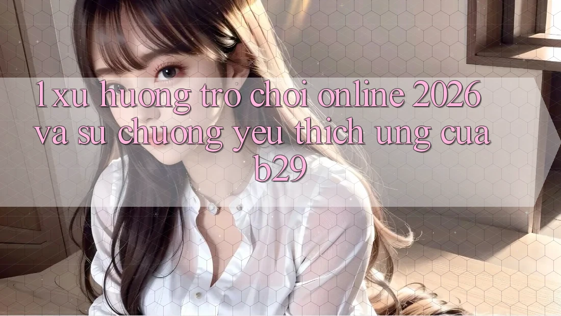 1. Xu Hướng Trò chơi Online 2026 Và Sự Chuộng yêu thích Ứng Của B29
