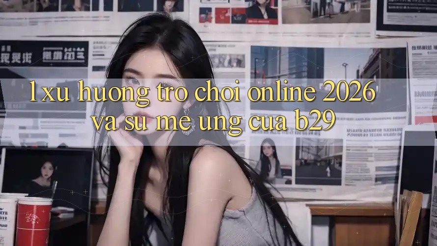 1. Xu Hướng Trò chơi Online 2026 Và Sự Mê Ứng Của B29