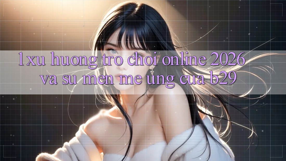 1. Xu Hướng Trò chơi Online 2026 Và Sự Mến mê Ứng Của B29