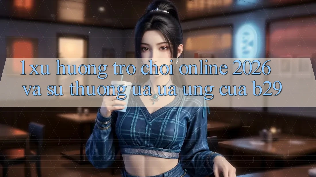 1. Xu Hướng Trò chơi Online 2026 Và Sự Thương ưa ưa Ứng Của B29