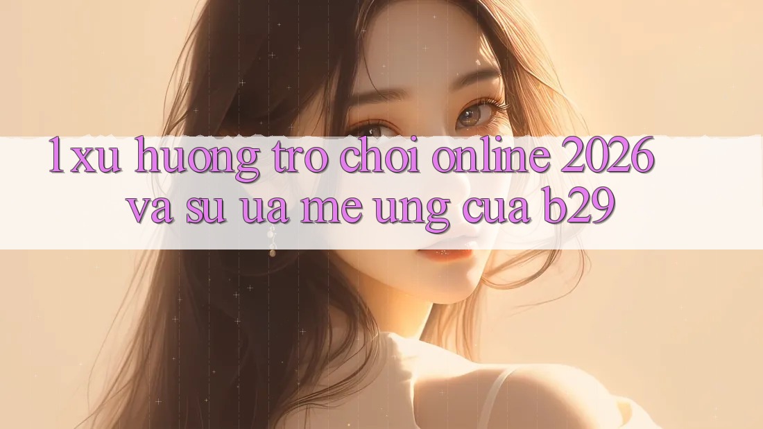 1. Xu Hướng Trò chơi Online 2026 Và Sự Ưa mê Ứng Của B29 1. Xu Hướng Trò chơi Online 2026 Và Sự Ưa mê Ứng Của B29