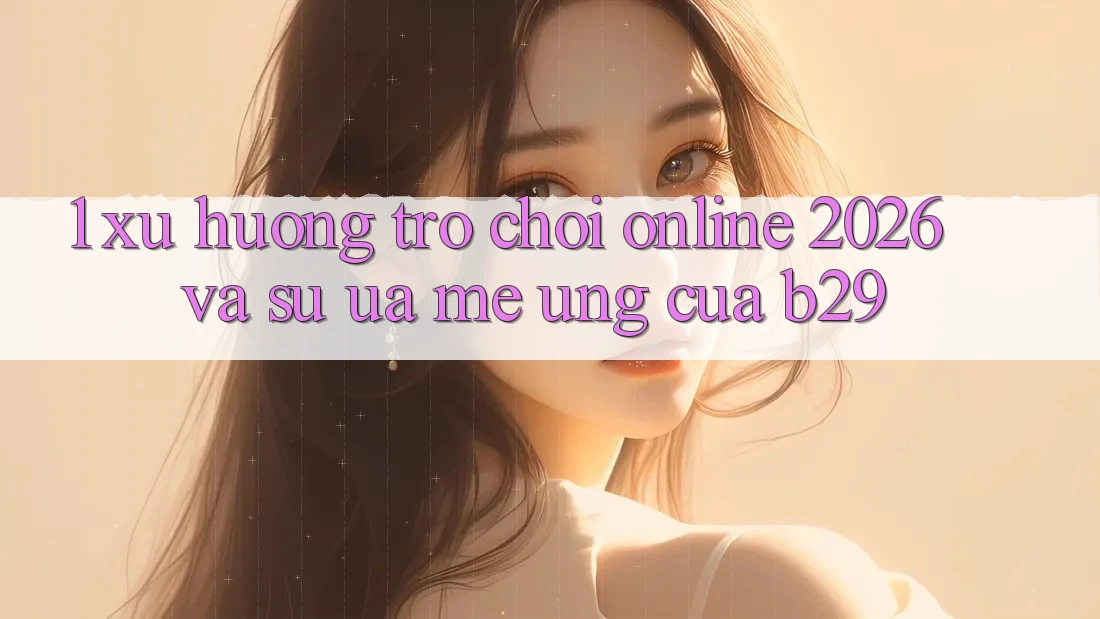 1. Xu Hướng Trò chơi Online 2026 Và Sự Ưa mê Ứng Của B29