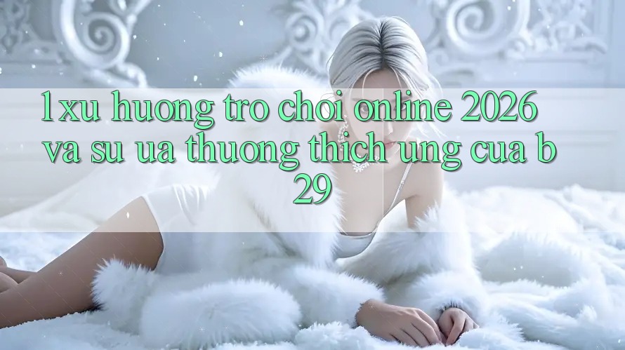 1. Xu Hướng Trò chơi Online 2026 Và Sự Ưa thương thích Ứng Của B29