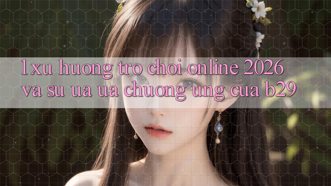 1. Xu Hướng Trò chơi Online 2026 Và Sự Ưa ưa chuộng Ứng Của B29