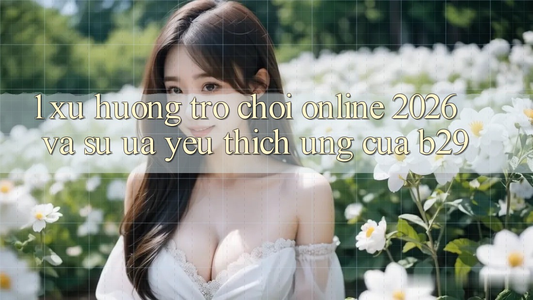 1. Xu Hướng Trò chơi Online 2026 Và Sự Ưa yêu thích Ứng Của B29