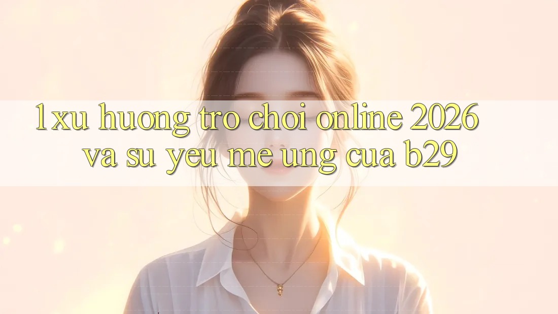 1. Xu Hướng Trò chơi Online 2026 Và Sự Yêu mê Ứng Của B29