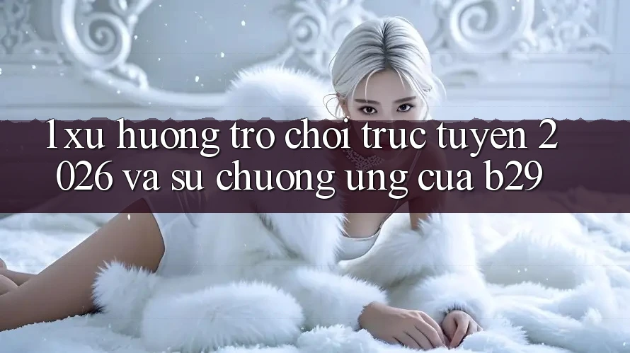 1. Xu Hướng Trò chơi trực tuyến 2026 Và Sự Chuộng Ứng Của B29 1. Xu Hướng Trò chơi trực tuyến 2026 Và Sự Chuộng Ứng Của B29