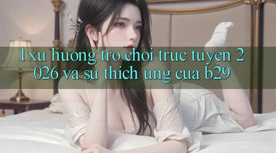 1. Xu Hướng Trò chơi trực tuyến 2026 Và Sự Thích Ứng Của B29 1. Xu Hướng Trò chơi trực tuyến 2026 Và Sự Thích Ứng Của B29