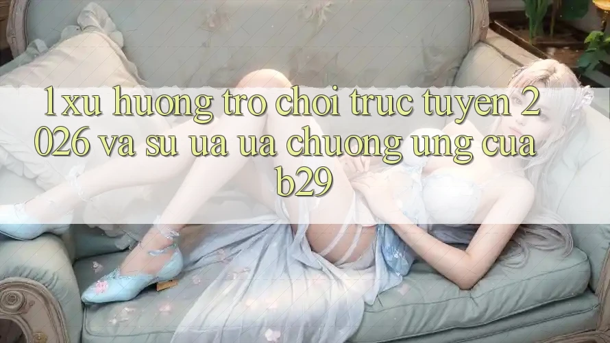 1. Xu Hướng Trò chơi trực tuyến 2026 Và Sự Ưa ưa chuộng Ứng Của B29