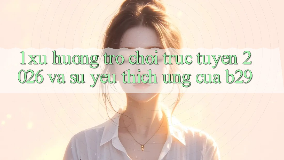 1. Xu Hướng Trò chơi trực tuyến 2026 Và Sự Yêu thích Ứng Của B29