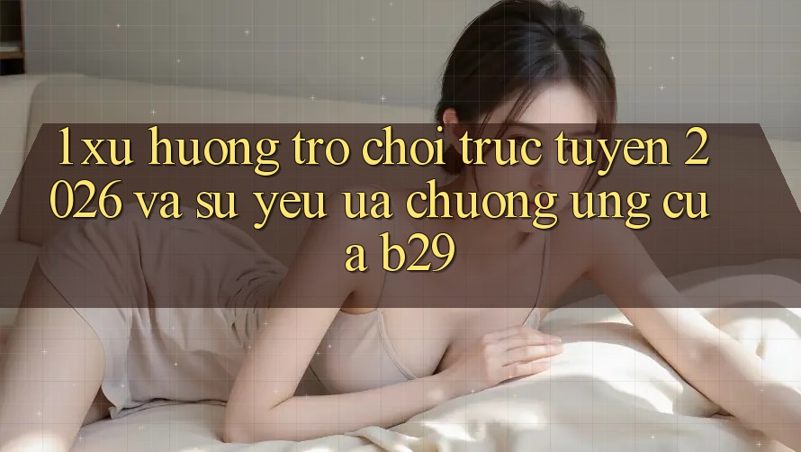 1. Xu Hướng Trò chơi trực tuyến 2026 Và Sự Yêu ưa chuộng Ứng Của B29