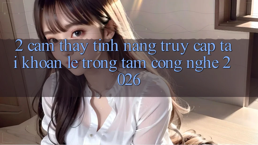 2. Cảm thấy Tính Năng “Truy cập tài khoản Lẹ” - Trọng Tâm Công Nghệ 2026