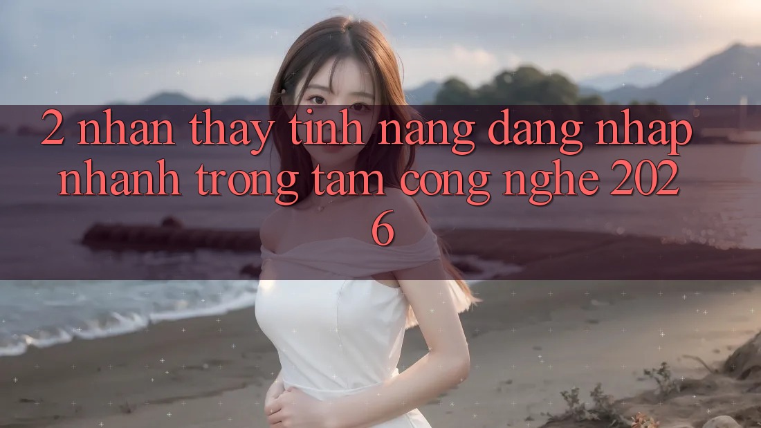 2. Nhận thấy Tính Năng “Đăng Nhập Nhanh” - Trọng Tâm Công Nghệ 2026