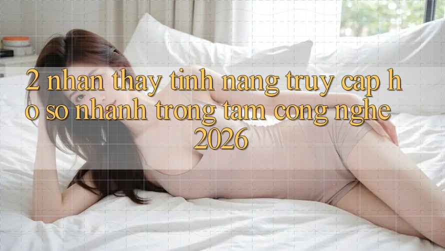 2. Nhận thấy Tính Năng “Truy cập hồ sơ Nhanh” - Trọng Tâm Công Nghệ 2026