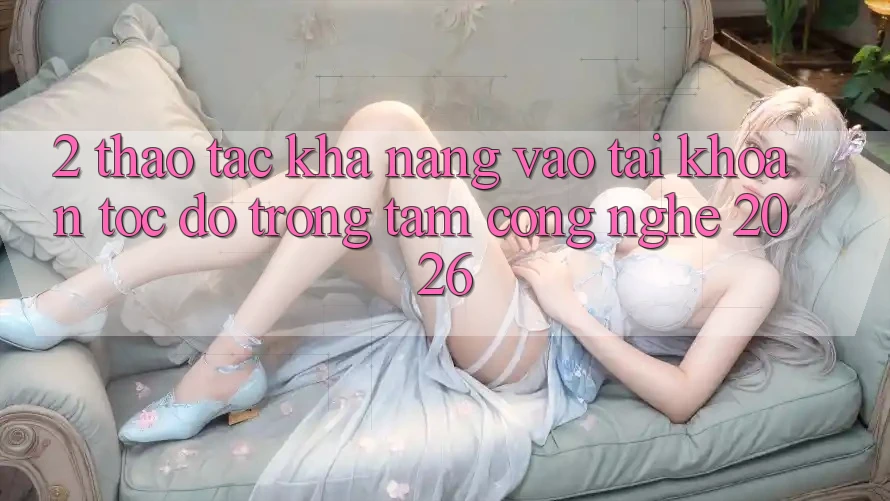 2. Thao tác Khả năng “Vào tài khoản Tốc độ” - Trọng Tâm Công Nghệ 2026