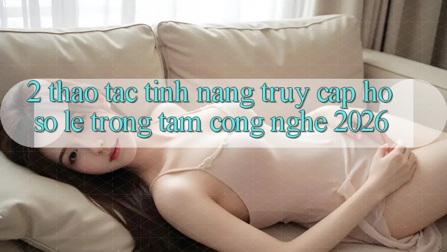 2. Thao tác Tính Năng “Truy cập hồ sơ Lẹ” - Trọng Tâm Công Nghệ 2026