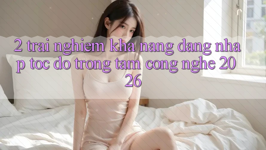 2. Trải nghiệm Khả năng “Đăng Nhập Tốc độ” - Trọng Tâm Công Nghệ 2026 2. Trải nghiệm Khả năng “Đăng Nhập Tốc độ” - Trọng Tâm Công Nghệ 2026