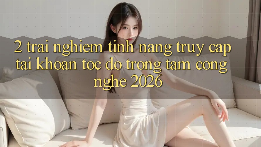 2. Trải nghiệm Tính Năng “Truy cập tài khoản Tốc độ” - Trọng Tâm Công Nghệ 2026 2. Trải nghiệm Tính Năng “Truy cập tài khoản Tốc độ” - Trọng Tâm Công Nghệ 2026
