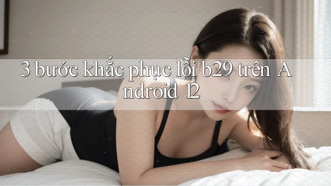 3 bước khắc phục lỗi b29 trên Android 12