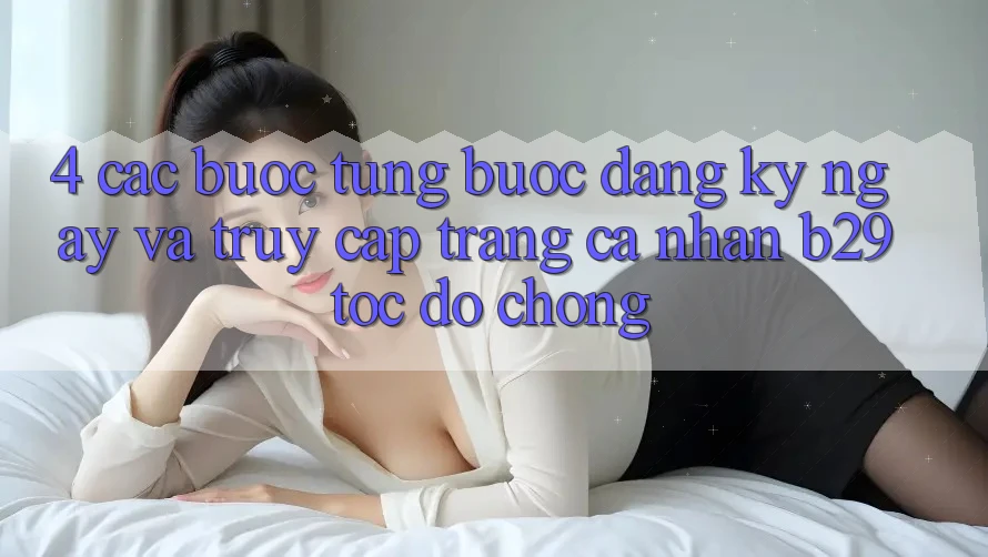 4. Các bước Từng Bước Đăng ký ngay Và Truy cập trang cá nhân B29 Tốc độ Chóng 4. Các bước Từng Bước Đăng ký ngay Và Truy cập trang cá nhân B29 Tốc độ Chóng