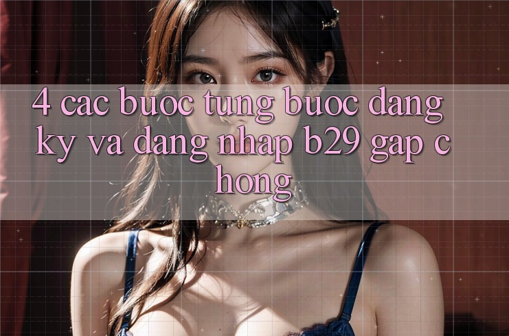 4. Các bước Từng Bước Đăng Ký Và Đăng Nhập B29 Gấp Chóng 4. Các bước Từng Bước Đăng Ký Và Đăng Nhập B29 Gấp Chóng