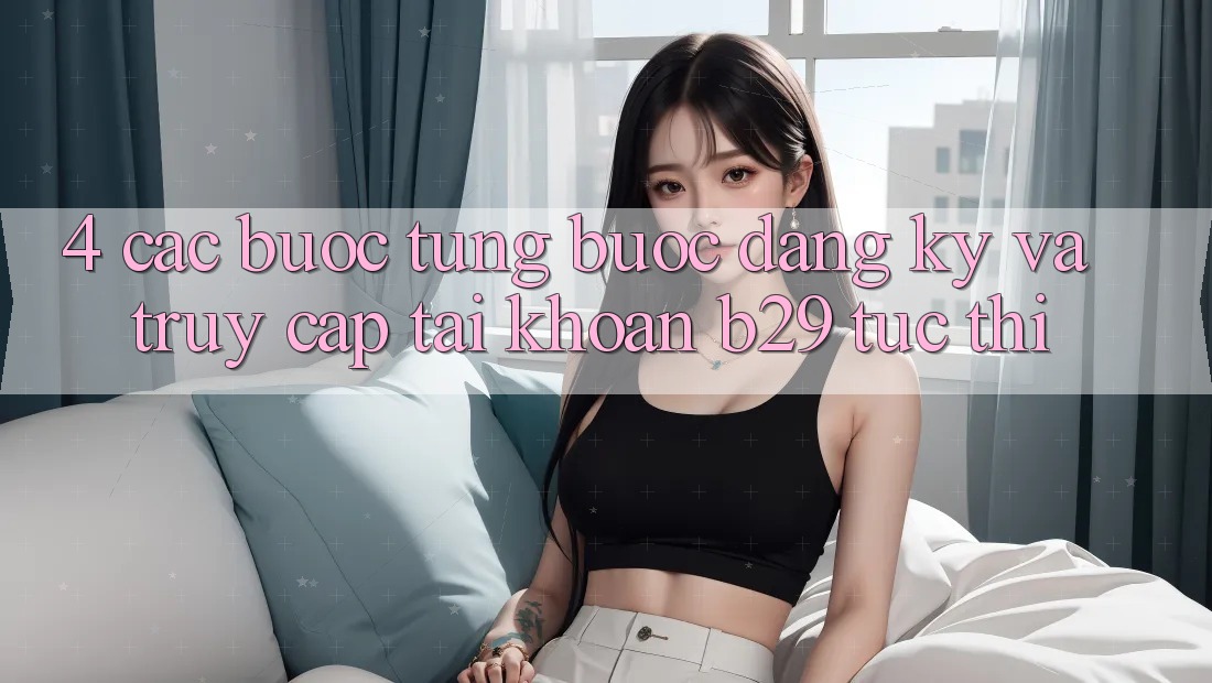 4. Các bước Từng Bước Đăng Ký Và Truy cập tài khoản B29 Tức thì 4. Các bước Từng Bước Đăng Ký Và Truy cập tài khoản B29 Tức thì