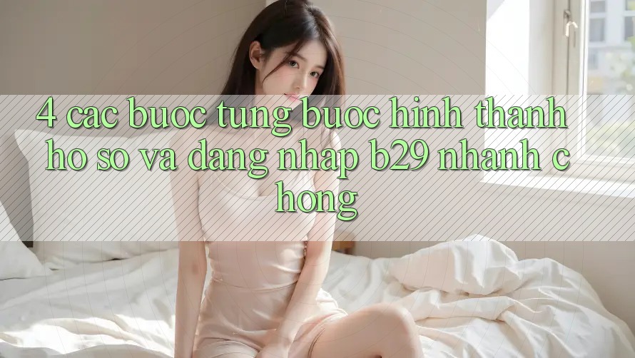 4. Các bước Từng Bước Hình thành hồ sơ Và Đăng Nhập B29 Nhanh chóng