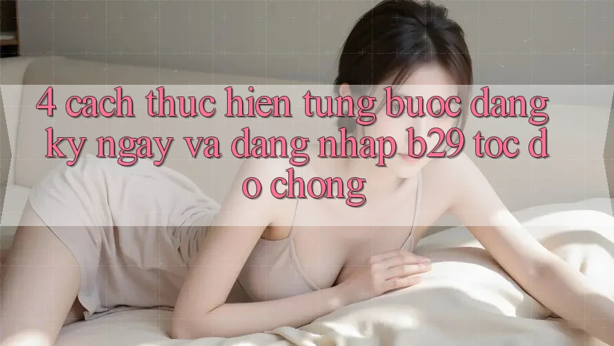 4. Cách thực hiện Từng Bước Đăng ký ngay Và Đăng Nhập B29 Tốc độ Chóng 4. Cách thực hiện Từng Bước Đăng ký ngay Và Đăng Nhập B29 Tốc độ Chóng