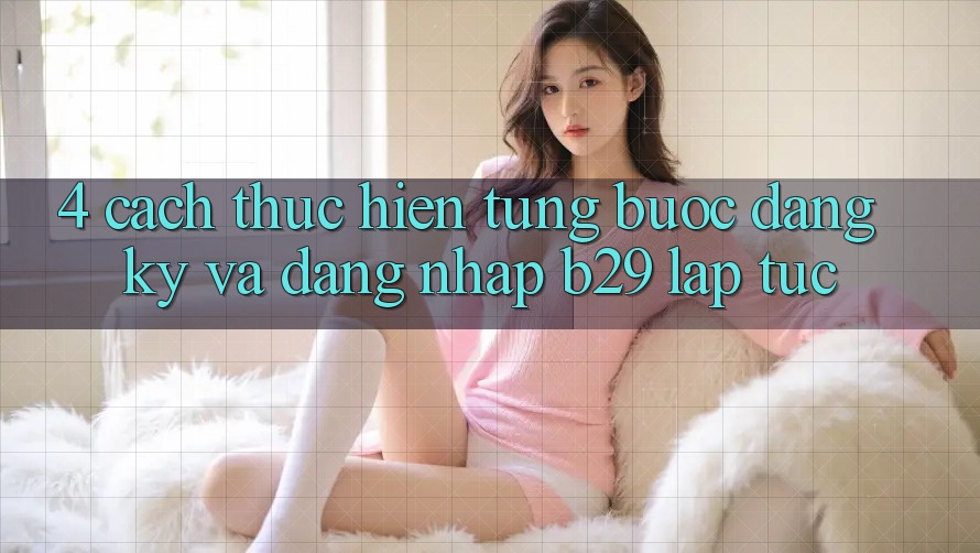 4. Cách thực hiện Từng Bước Đăng Ký Và Đăng nhập B29 Lập tức 4. Cách thực hiện Từng Bước Đăng Ký Và Đăng nhập B29 Lập tức