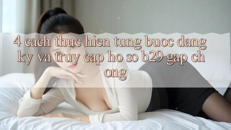 4. Cách thực hiện Từng Bước Đăng Ký Và Truy cập hồ sơ B29 Gấp chóng 4. Cách thực hiện Từng Bước Đăng Ký Và Truy cập hồ sơ B29 Gấp chóng