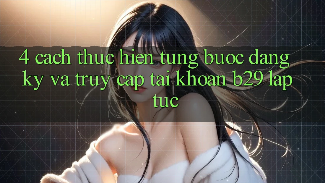 4. Cách thực hiện Từng Bước Đăng Ký Và Truy cập tài khoản B29 Lập tức 4. Cách thực hiện Từng Bước Đăng Ký Và Truy cập tài khoản B29 Lập tức