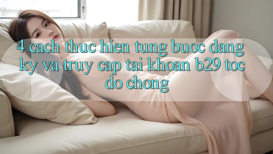 4. Cách thực hiện Từng Bước Đăng Ký Và Truy cập tài khoản B29 Tốc độ Chóng
