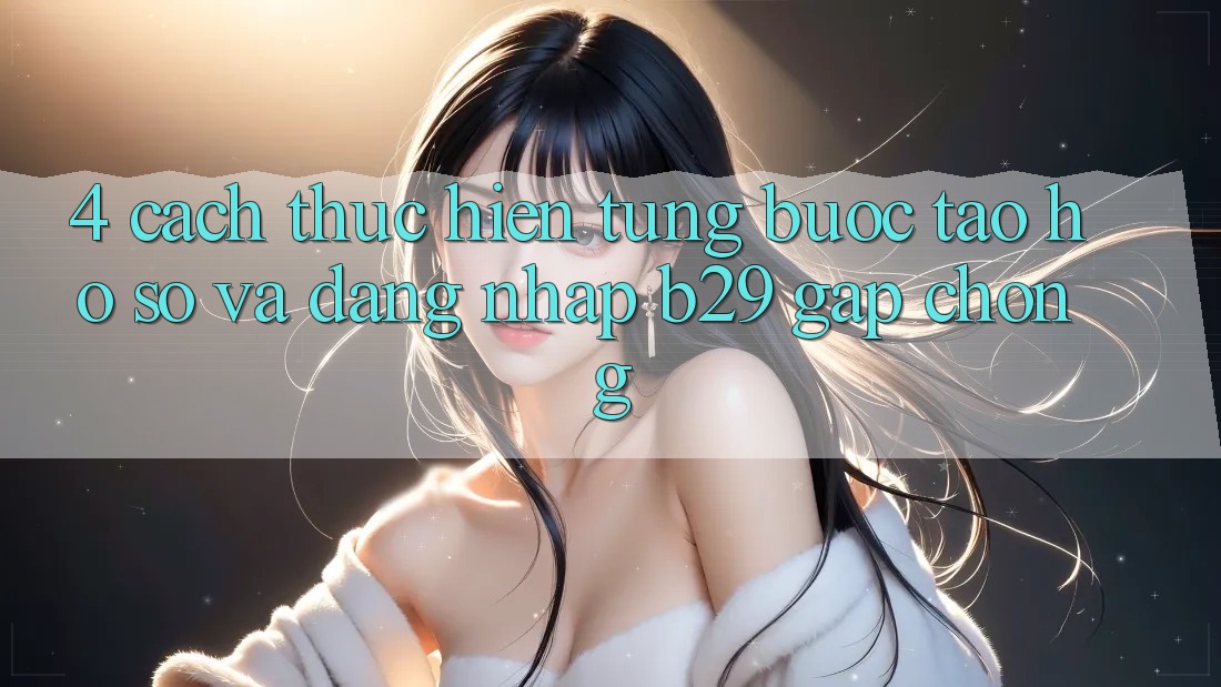 4. Cách thực hiện Từng Bước Tạo hồ sơ Và Đăng Nhập B29 Gấp Chóng 4. Cách thực hiện Từng Bước Tạo hồ sơ Và Đăng Nhập B29 Gấp Chóng