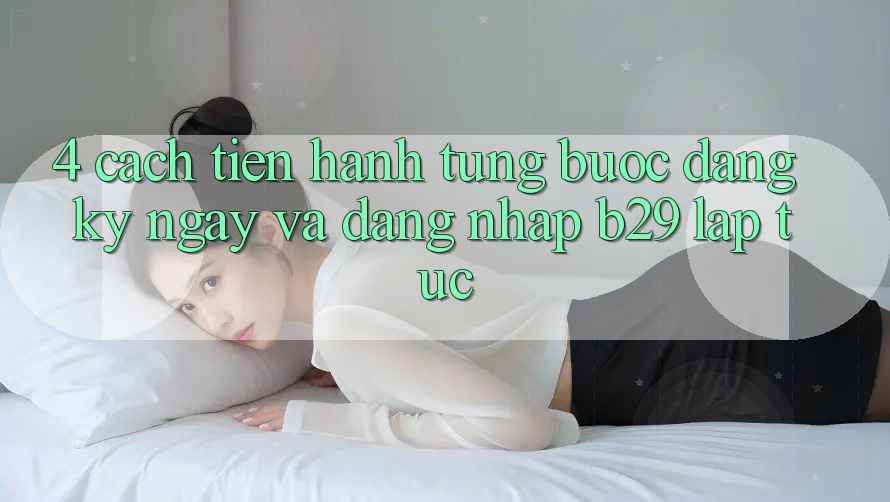 4. Cách tiến hành Từng Bước Đăng ký ngay Và Đăng Nhập B29 Lập tức 4. Cách tiến hành Từng Bước Đăng ký ngay Và Đăng Nhập B29 Lập tức