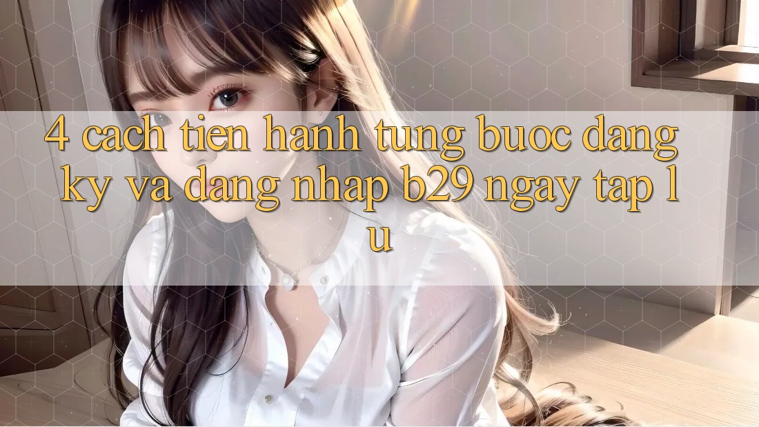 4. Cách tiến hành Từng Bước Đăng Ký Và Đăng Nhập B29 Ngay tắp lự 4. Cách tiến hành Từng Bước Đăng Ký Và Đăng Nhập B29 Ngay tắp lự