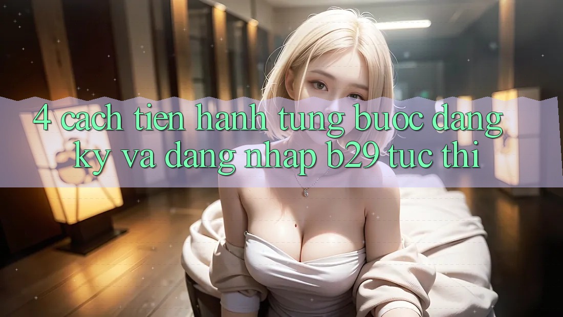 4. Cách tiến hành Từng Bước Đăng Ký Và Đăng Nhập B29 Tức thì 4. Cách tiến hành Từng Bước Đăng Ký Và Đăng Nhập B29 Tức thì