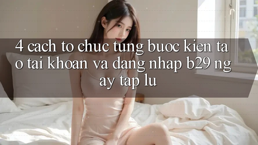 4. Cách tổ chức Từng Bước Kiến tạo tài khoản Và Đăng Nhập B29 Ngay tắp lự 4. Cách tổ chức Từng Bước Kiến tạo tài khoản Và Đăng Nhập B29 Ngay tắp lự