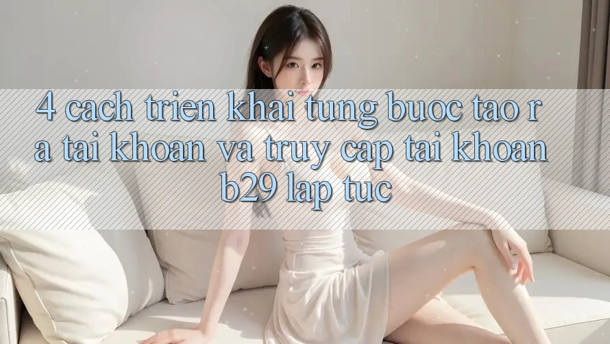 4. Cách triển khai Từng Bước Tạo ra tài khoản Và Truy cập tài khoản B29 Lập tức